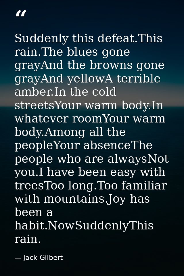 Suddenly this defeat.This rain.The blues gone grayAnd the browns gone grayAnd yellowA terrible amber.In the cold streets — Jack Gilbert