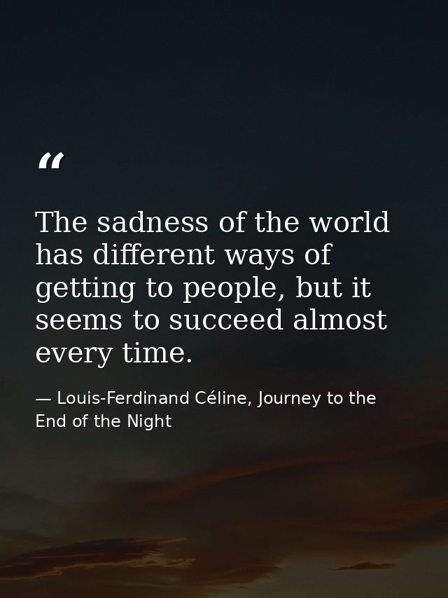 The sadness of the world has different ways of getting to people, but it seems to succeed almost every time. — Louis-Ferdinand Céline, Journey to the End of the Night