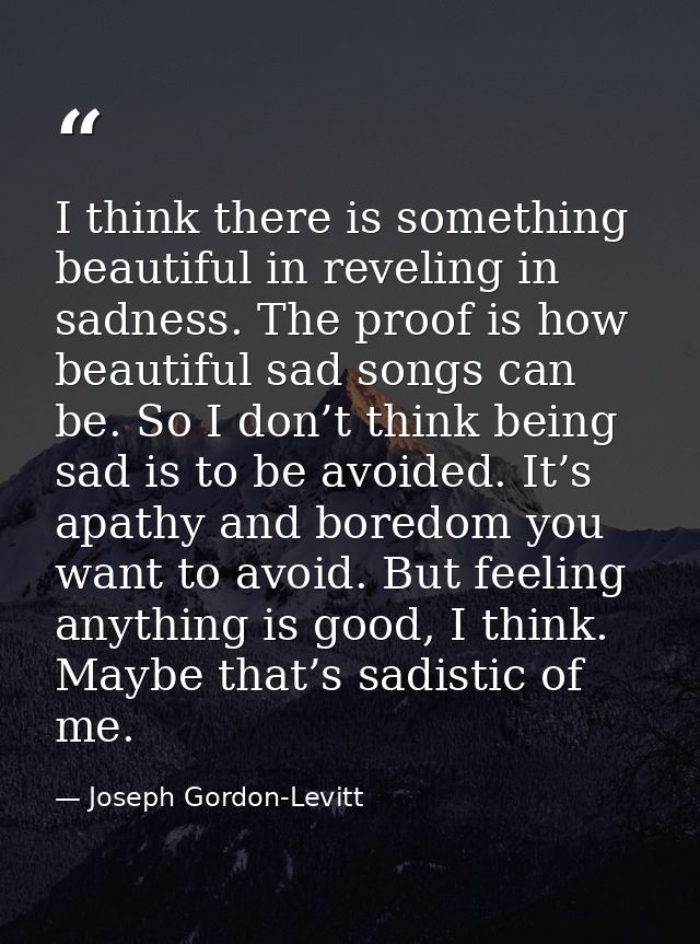 I think there is something beautiful in reveling in sadness. The proof is how beautiful sad songs can be. So I don’t thi — Joseph Gordon-Levitt