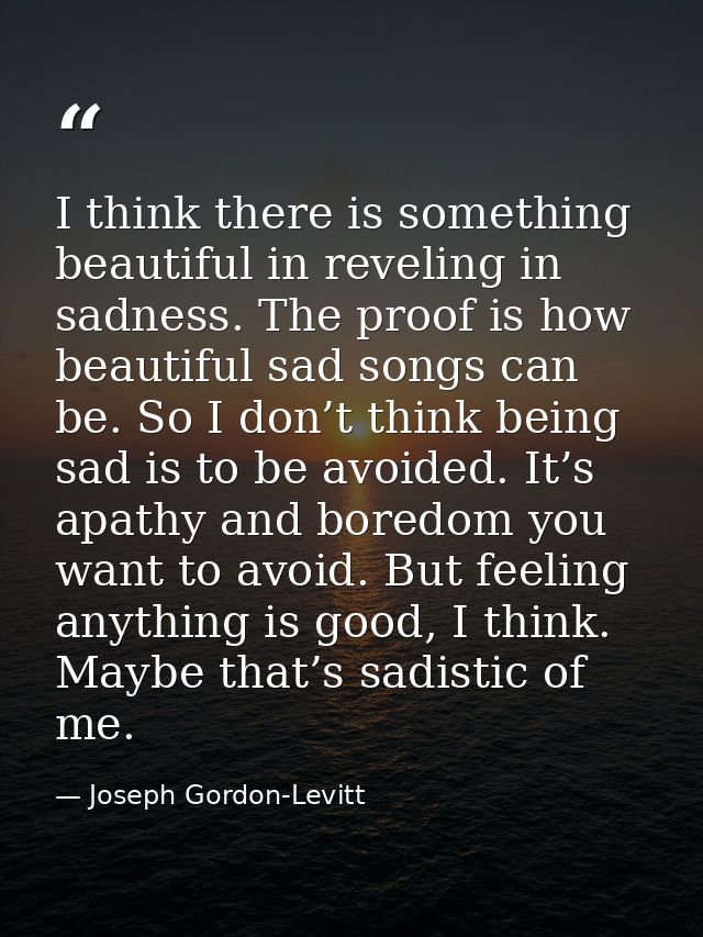 I think there is something beautiful in reveling in sadness. The proof is how beautiful sad songs can be. So I don’t thi — Joseph Gordon-Levitt
