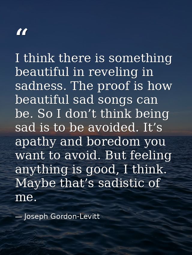 I think there is something beautiful in reveling in sadness. The proof is how beautiful sad songs can be. So I don’t thi — Joseph Gordon-Levitt