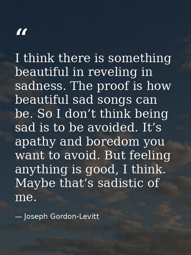 I think there is something beautiful in reveling in sadness. The proof is how beautiful sad songs can be. So I don’t thi — Joseph Gordon-Levitt