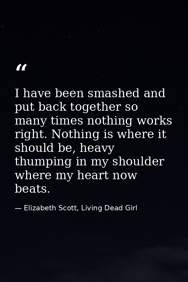 I have been smashed and put back together so many times nothing works right. Nothing is where it should be, heavy thumpi — Elizabeth Scott, Living Dead Girl