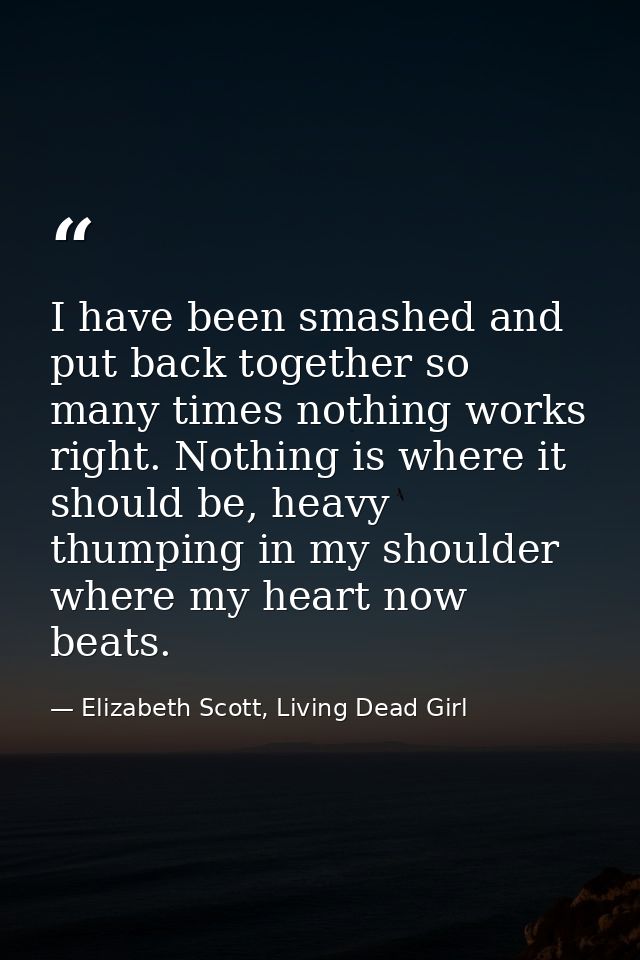 I have been smashed and put back together so many times nothing works right. Nothing is where it should be, heavy thumpi — Elizabeth Scott, Living Dead Girl