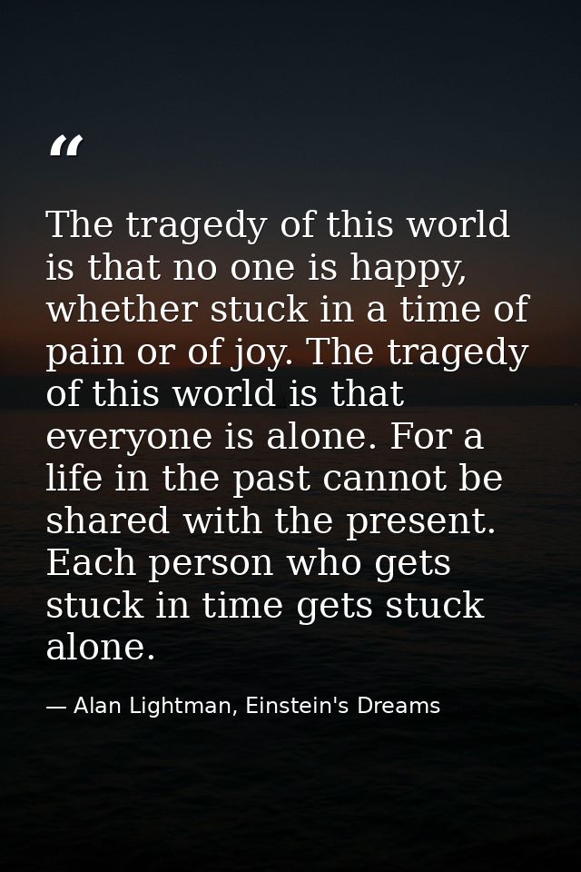 The tragedy of this world is that no one is happy, whether stuck in a time of pain or of joy. The tragedy of this world  — Alan Lightman, Einstein's Dreams