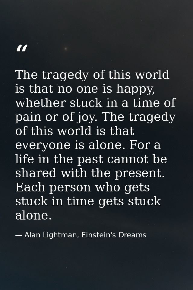 The tragedy of this world is that no one is happy, whether stuck in a time of pain or of joy. The tragedy of this world  — Alan Lightman, Einstein's Dreams