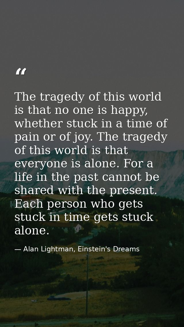 The tragedy of this world is that no one is happy, whether stuck in a time of pain or of joy. The tragedy of this world  — Alan Lightman, Einstein's Dreams