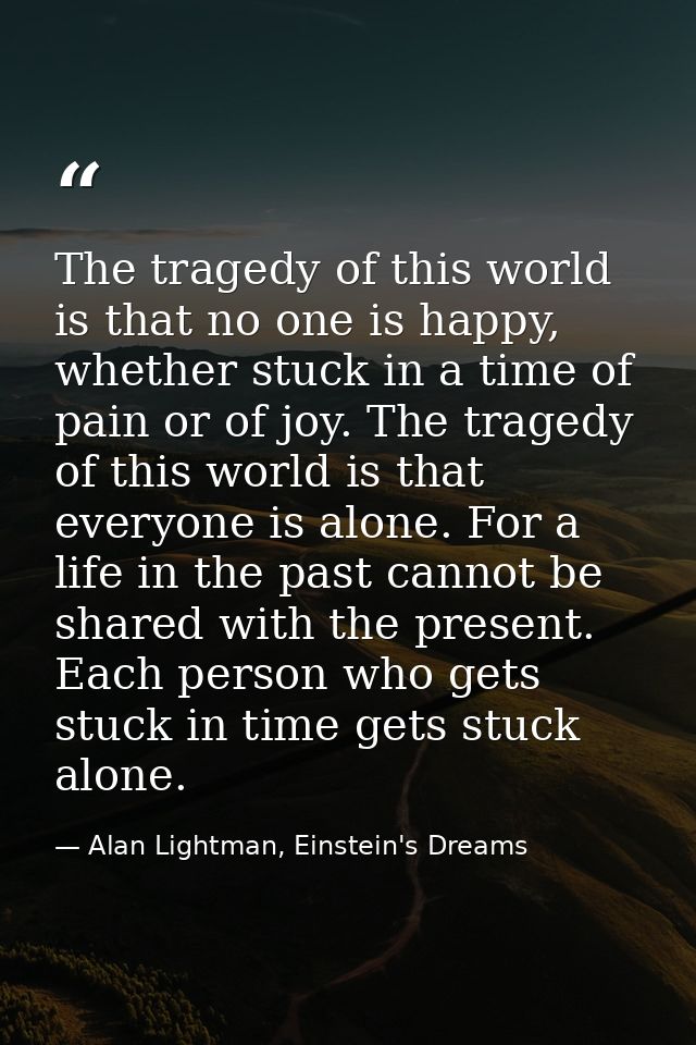 The tragedy of this world is that no one is happy, whether stuck in a time of pain or of joy. The tragedy of this world  — Alan Lightman, Einstein's Dreams