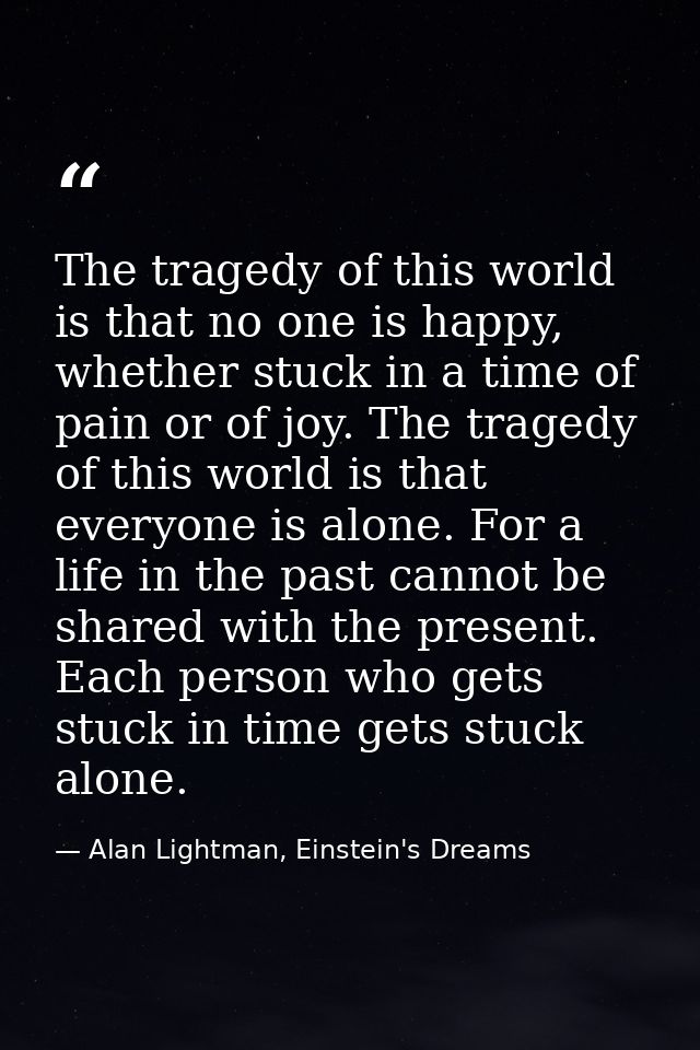 The tragedy of this world is that no one is happy, whether stuck in a time of pain or of joy. The tragedy of this world  — Alan Lightman, Einstein's Dreams