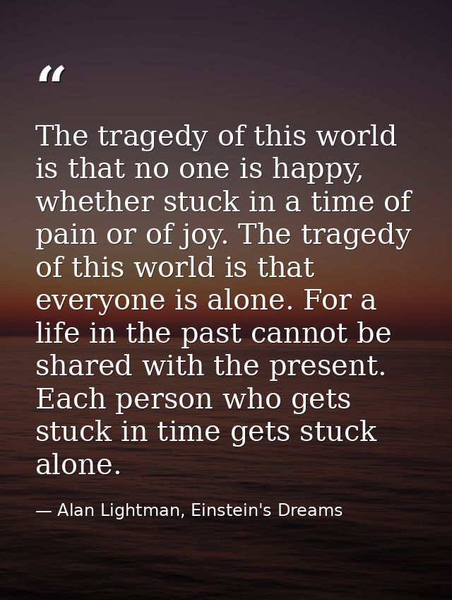 The tragedy of this world is that no one is happy, whether stuck in a time of pain or of joy. The tragedy of this world  — Alan Lightman, Einstein's Dreams