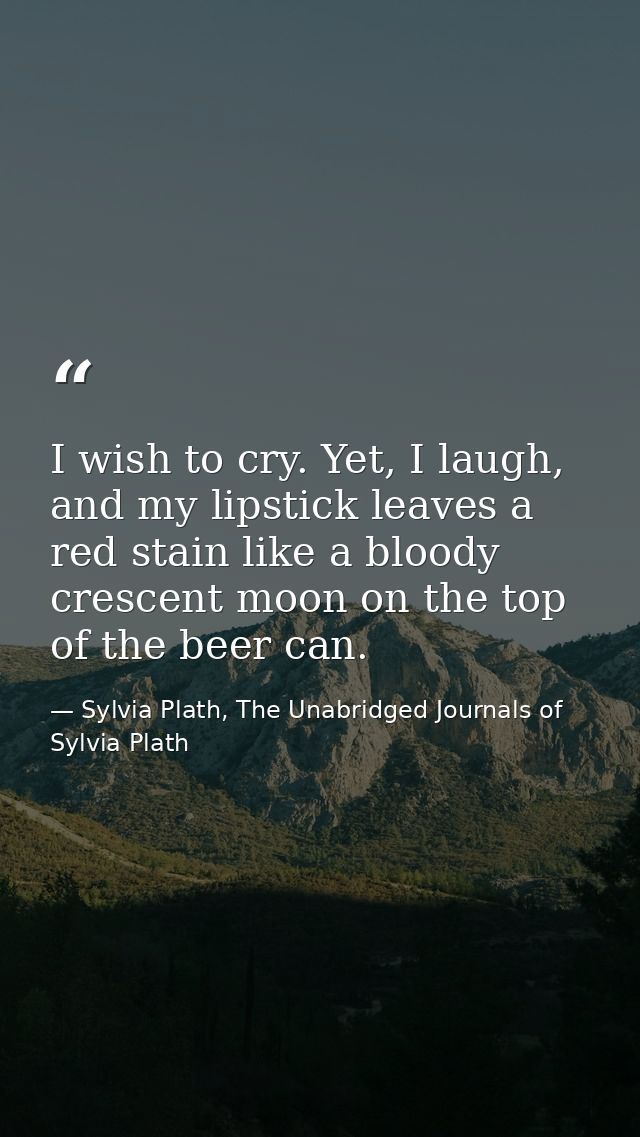 I wish to cry. Yet, I laugh, and my lipstick leaves a red stain like a bloody crescent moon on the top of the beer can. — Sylvia Plath, The Unabridged Journals of Sylvia Plath
