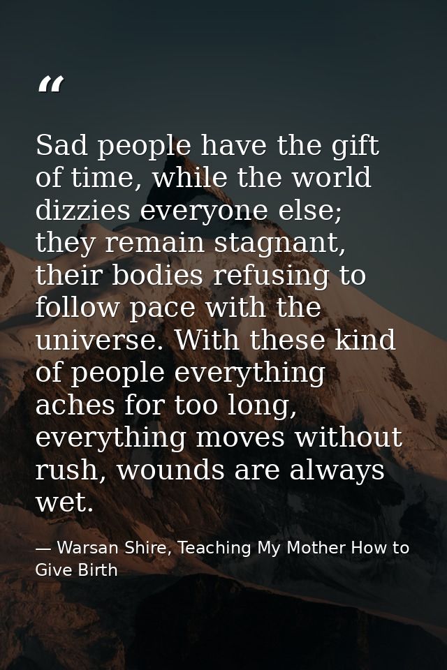 Sad people have the gift of time, while the world dizzies everyone else; they remain stagnant, their bodies refusing to  — Warsan Shire, Teaching My Mother How to Give Birth