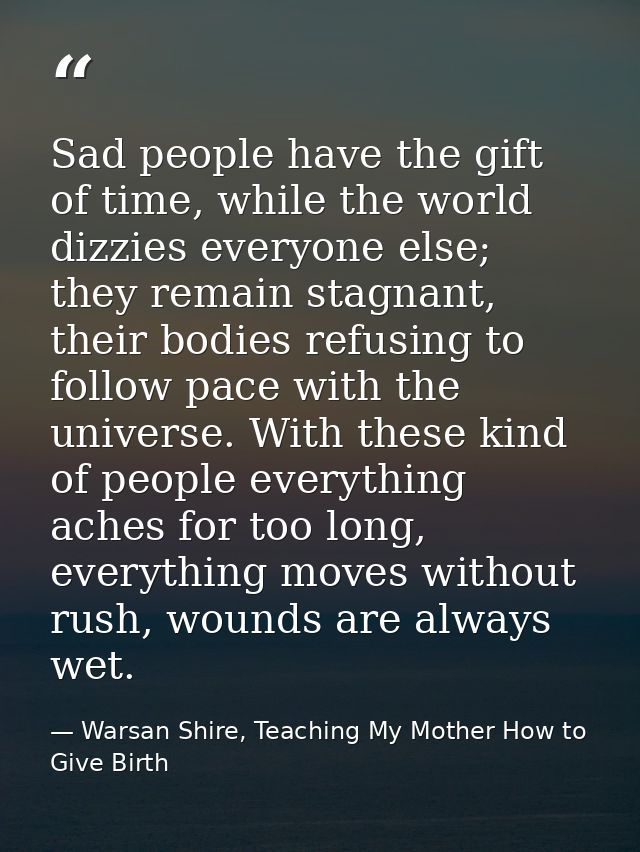 Sad people have the gift of time, while the world dizzies everyone else; they remain stagnant, their bodies refusing to  — Warsan Shire, Teaching My Mother How to Give Birth
