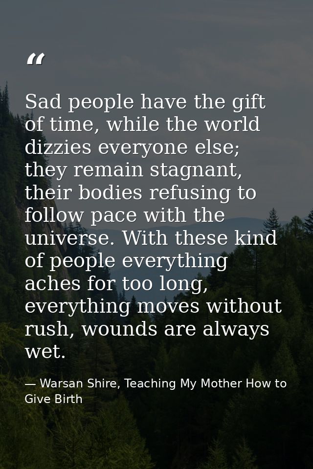 Sad people have the gift of time, while the world dizzies everyone else; they remain stagnant, their bodies refusing to  — Warsan Shire, Teaching My Mother How to Give Birth