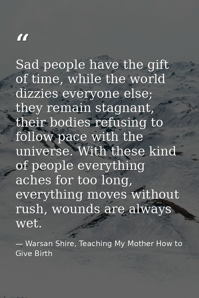 Sad people have the gift of time, while the world dizzies everyone else; they remain stagnant, their bodies refusing to  — Warsan Shire, Teaching My Mother How to Give Birth