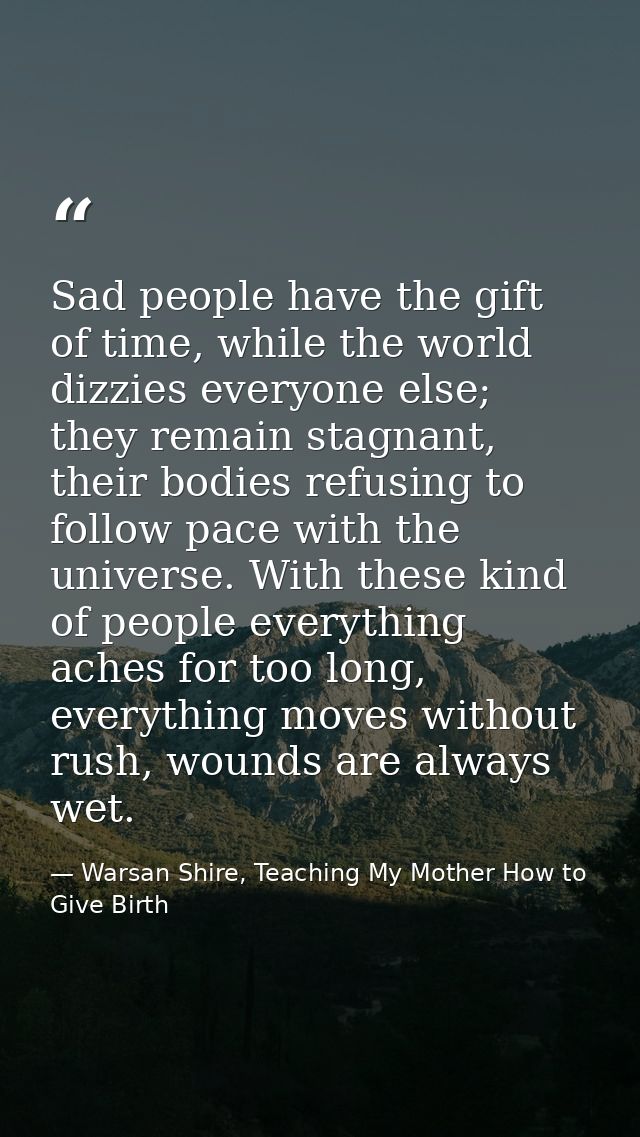 Sad people have the gift of time, while the world dizzies everyone else; they remain stagnant, their bodies refusing to  — Warsan Shire, Teaching My Mother How to Give Birth