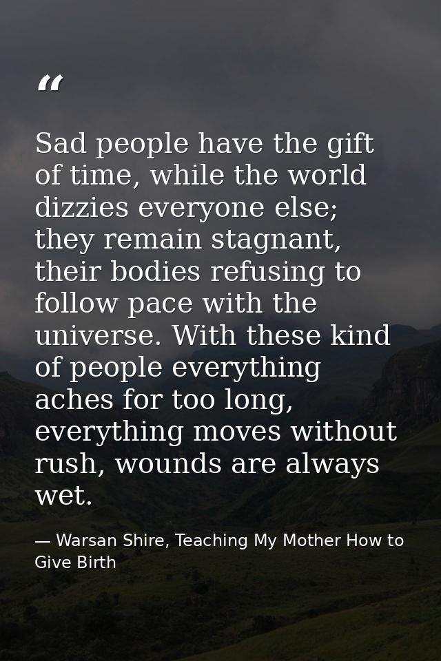 Sad people have the gift of time, while the world dizzies everyone else; they remain stagnant, their bodies refusing to  — Warsan Shire, Teaching My Mother How to Give Birth