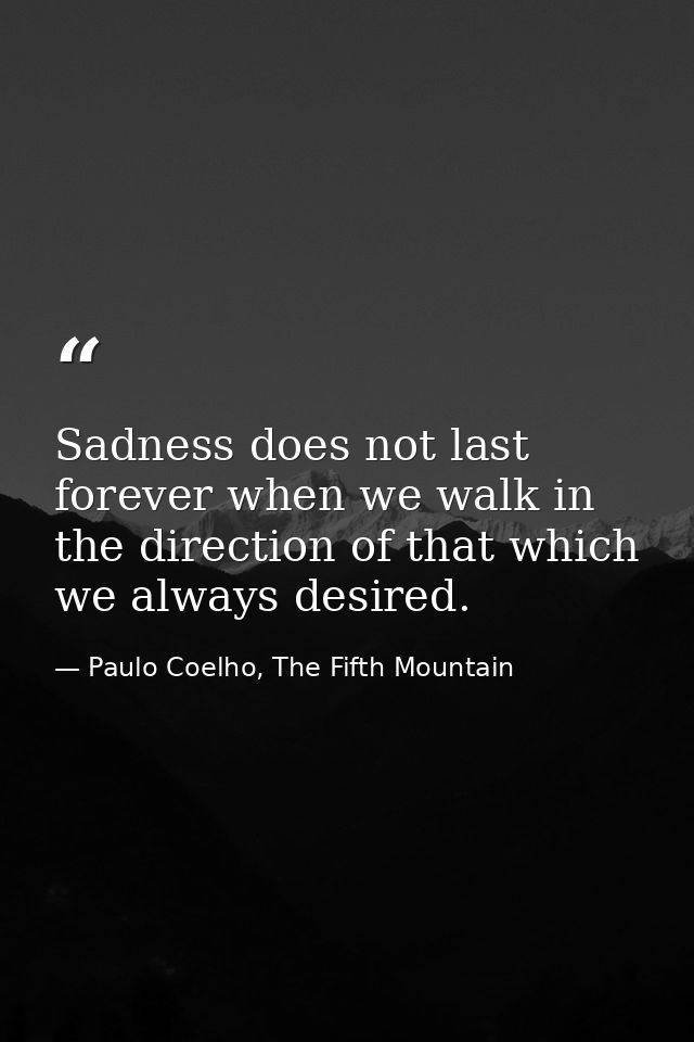 Sadness does not last forever when we walk in the direction of that which we always desired. — Paulo Coelho, The Fifth Mountain