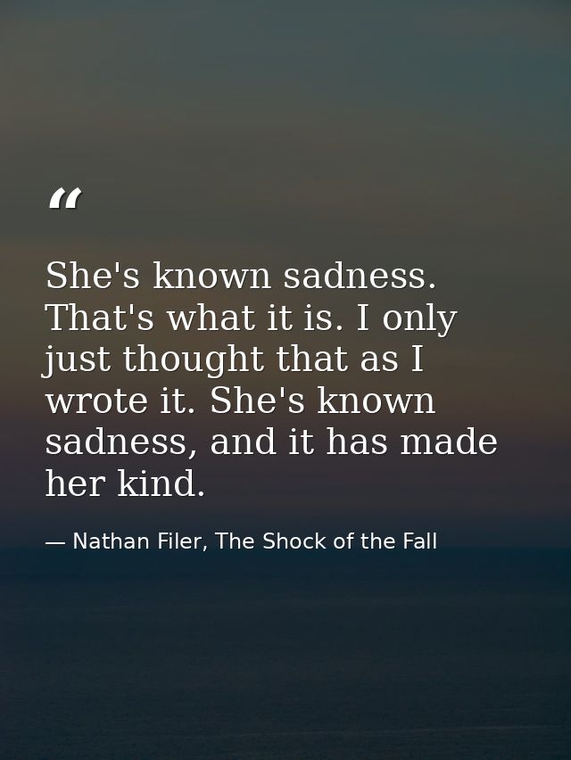 She's known sadness. That's what it is. I only just thought that as I wrote it. She's known sadness, and it has made her — Nathan Filer, The Shock of the Fall