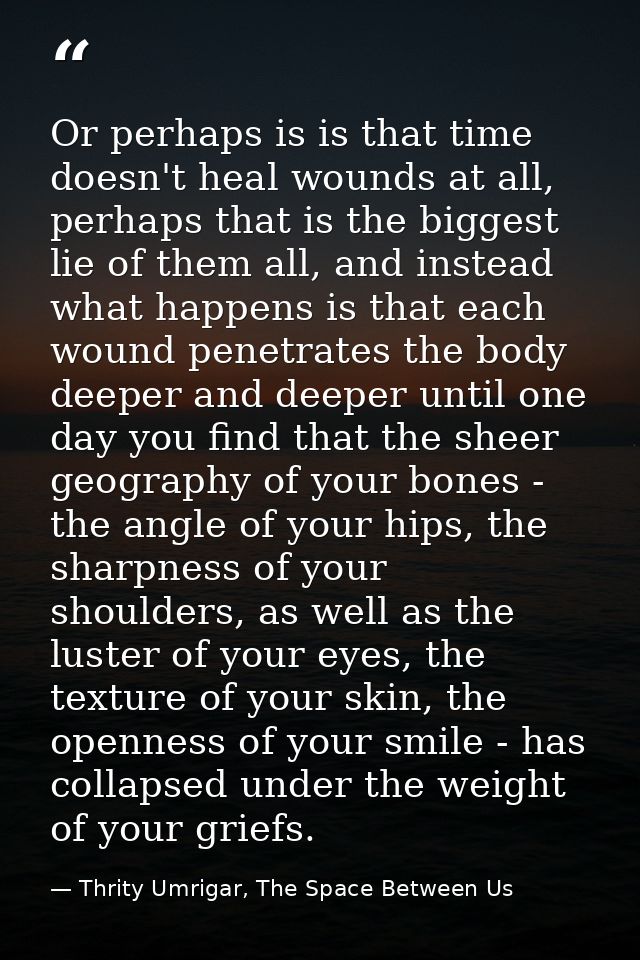 Or perhaps is is that time doesn't heal wounds at all, perhaps that is the biggest lie of them all, and instead what hap — Thrity Umrigar, The Space Between Us