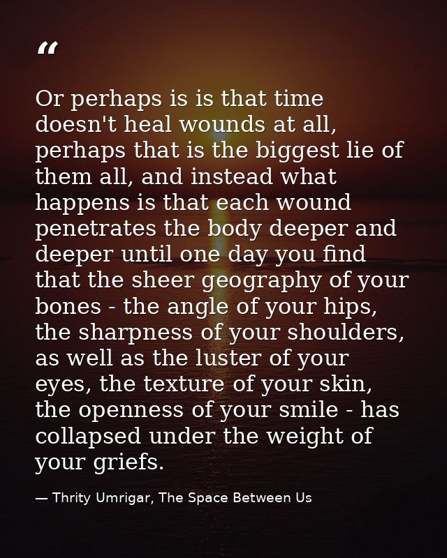 Or perhaps is is that time doesn't heal wounds at all, perhaps that is the biggest lie of them all, and instead what hap — Thrity Umrigar, The Space Between Us