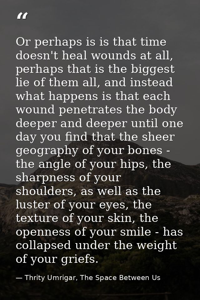 Or perhaps is is that time doesn't heal wounds at all, perhaps that is the biggest lie of them all, and instead what hap — Thrity Umrigar, The Space Between Us