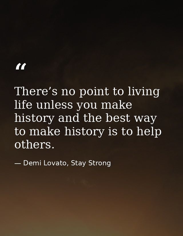 There’s no point to living life unless you make history and the best way to make history is to help others. — Demi Lovato, Stay Strong