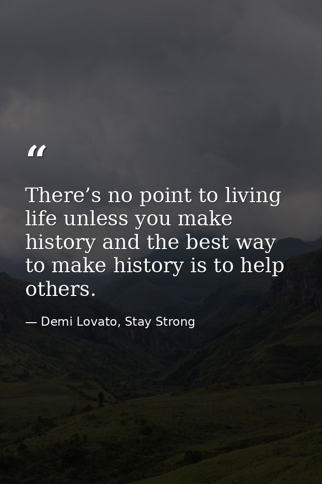 There’s no point to living life unless you make history and the best way to make history is to help others. — Demi Lovato, Stay Strong