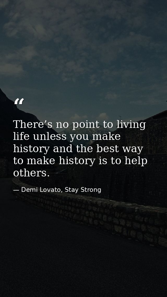 There’s no point to living life unless you make history and the best way to make history is to help others. — Demi Lovato, Stay Strong
