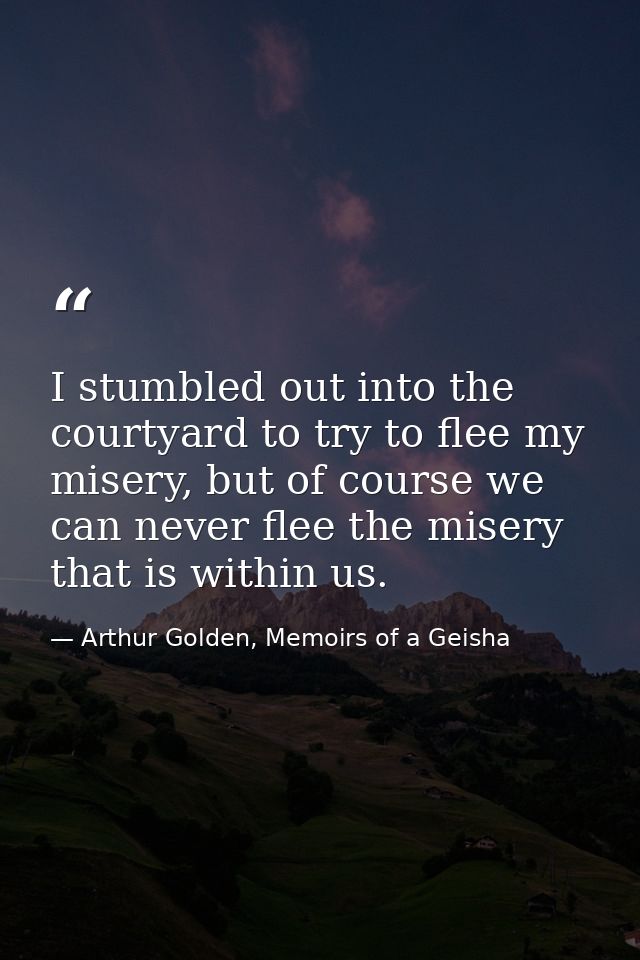 I stumbled out into the courtyard to try to flee my misery, but of course we can never flee the misery that is within us — Arthur Golden, Memoirs of a Geisha
