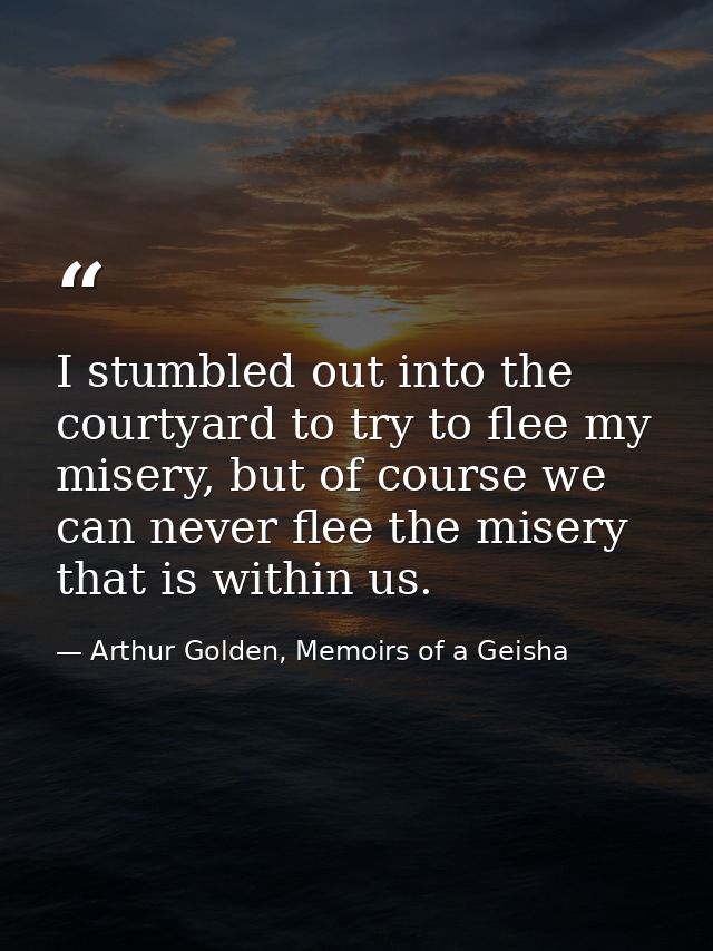 I stumbled out into the courtyard to try to flee my misery, but of course we can never flee the misery that is within us — Arthur Golden, Memoirs of a Geisha