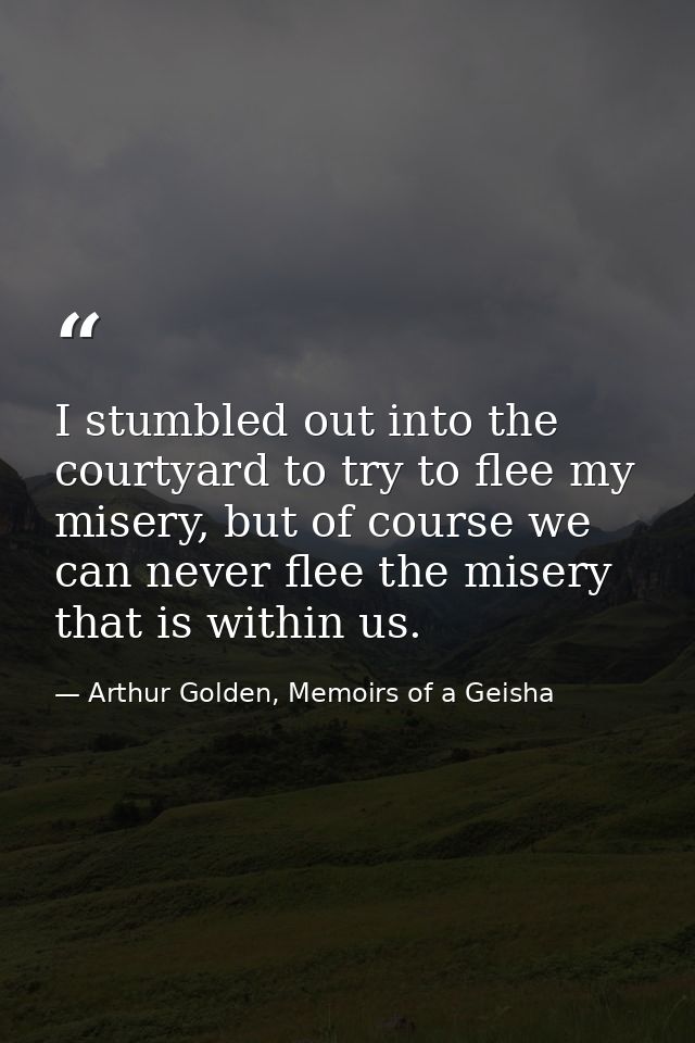 I stumbled out into the courtyard to try to flee my misery, but of course we can never flee the misery that is within us — Arthur Golden, Memoirs of a Geisha