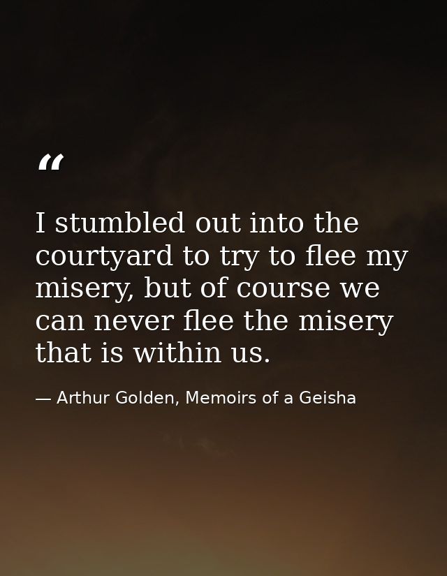 I stumbled out into the courtyard to try to flee my misery, but of course we can never flee the misery that is within us — Arthur Golden, Memoirs of a Geisha