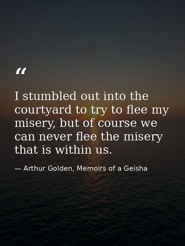 I stumbled out into the courtyard to try to flee my misery, but of course we can never flee the misery that is within us — Arthur Golden, Memoirs of a Geisha