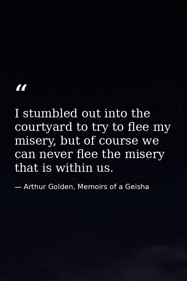 I stumbled out into the courtyard to try to flee my misery, but of course we can never flee the misery that is within us — Arthur Golden, Memoirs of a Geisha
