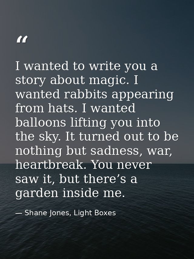 I wanted to write you a story about magic. I wanted rabbits appearing from hats. I wanted balloons lifting you into the  — Shane Jones, Light Boxes