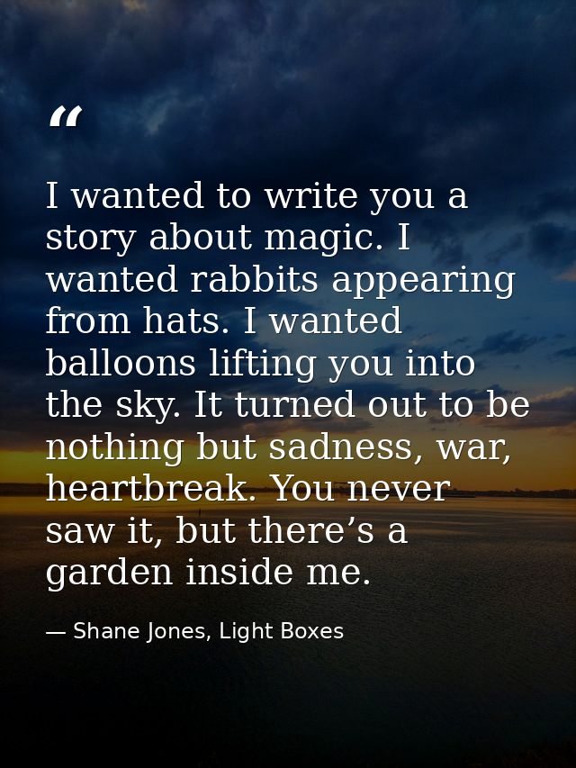 I wanted to write you a story about magic. I wanted rabbits appearing from hats. I wanted balloons lifting you into the  — Shane Jones, Light Boxes