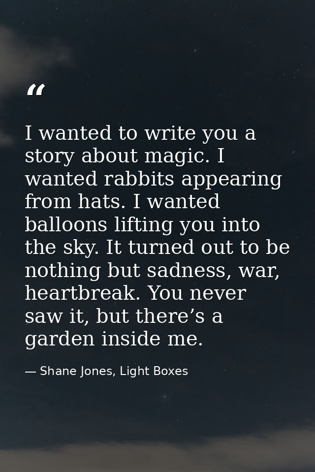 I wanted to write you a story about magic. I wanted rabbits appearing from hats. I wanted balloons lifting you into the  — Shane Jones, Light Boxes