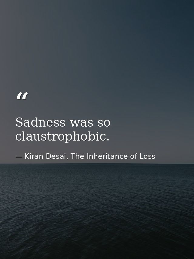 Sadness was so claustrophobic. — Kiran Desai, The Inheritance of Loss