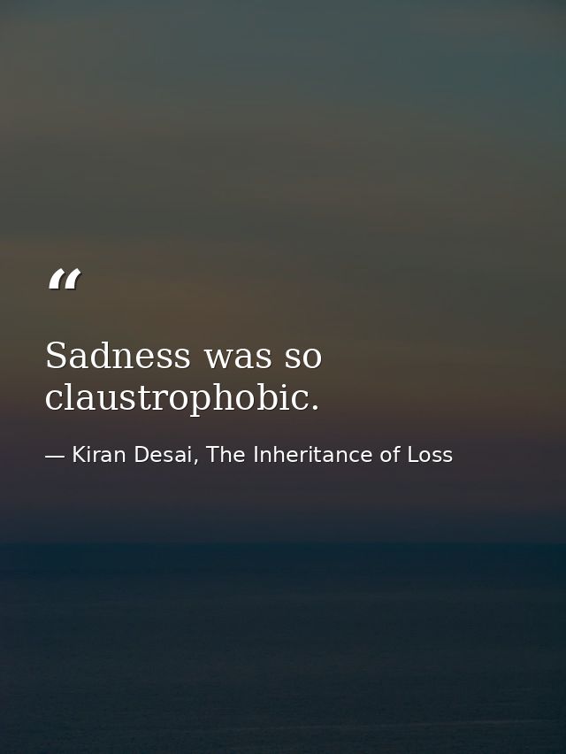 Sadness was so claustrophobic. — Kiran Desai, The Inheritance of Loss