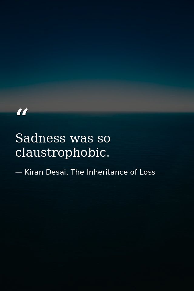 Sadness was so claustrophobic. — Kiran Desai, The Inheritance of Loss