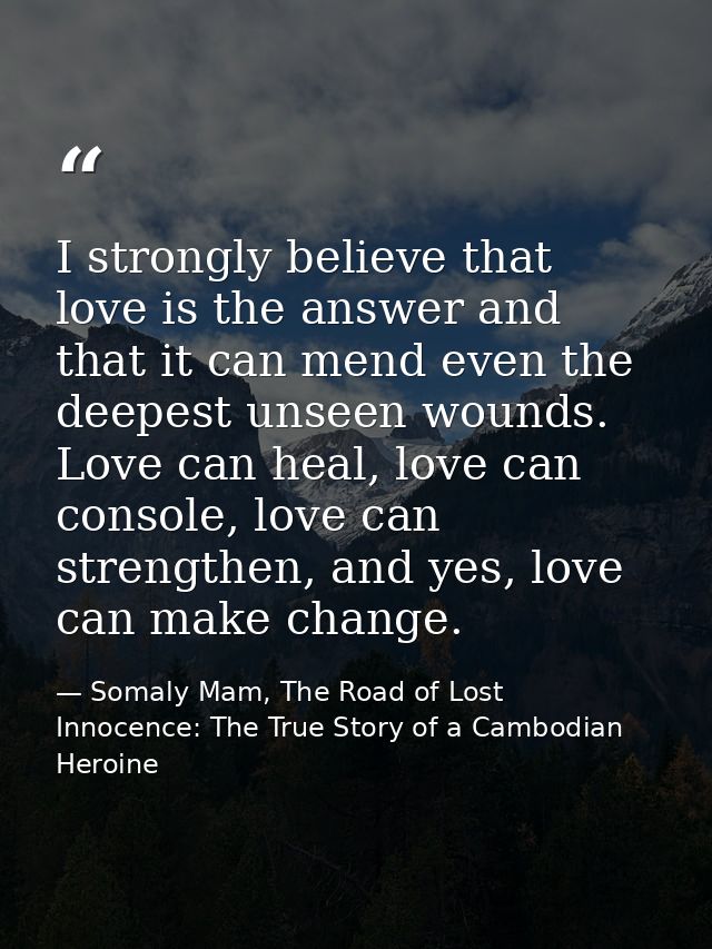 I strongly believe that love is the answer and that it can mend even the deepest unseen wounds. Love can heal, love can  — Somaly Mam, The Road of Lost Innocence: The True Story of a Cambodian Heroine