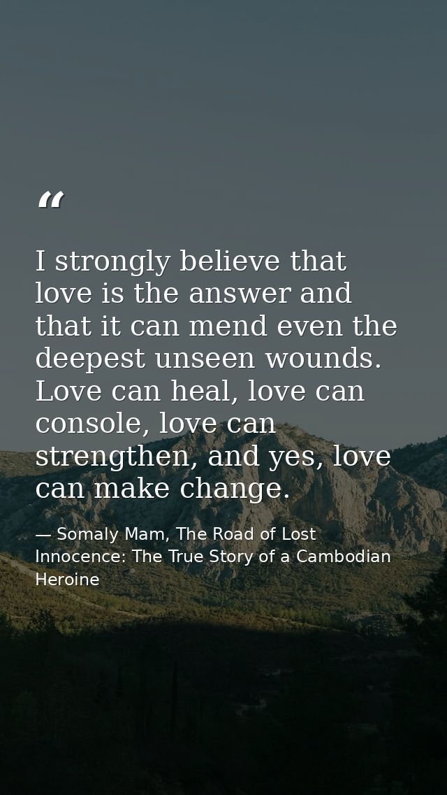 I strongly believe that love is the answer and that it can mend even the deepest unseen wounds. Love can heal, love can  — Somaly Mam, The Road of Lost Innocence: The True Story of a Cambodian Heroine