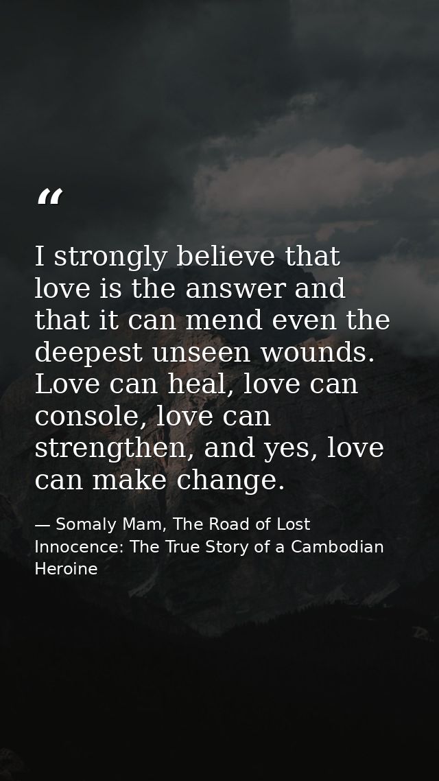 I strongly believe that love is the answer and that it can mend even the deepest unseen wounds. Love can heal, love can  — Somaly Mam, The Road of Lost Innocence: The True Story of a Cambodian Heroine