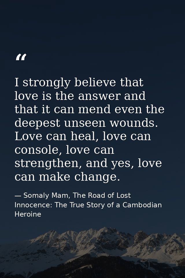 I strongly believe that love is the answer and that it can mend even the deepest unseen wounds. Love can heal, love can  — Somaly Mam, The Road of Lost Innocence: The True Story of a Cambodian Heroine