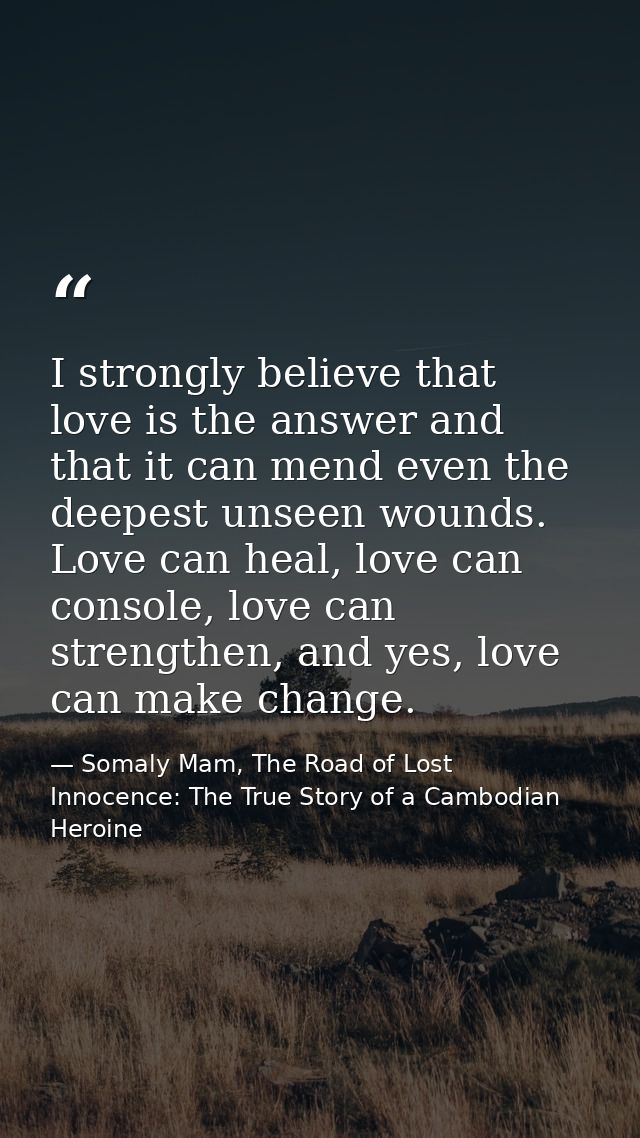 I strongly believe that love is the answer and that it can mend even the deepest unseen wounds. Love can heal, love can  — Somaly Mam, The Road of Lost Innocence: The True Story of a Cambodian Heroine
