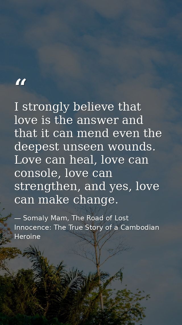 I strongly believe that love is the answer and that it can mend even the deepest unseen wounds. Love can heal, love can  — Somaly Mam, The Road of Lost Innocence: The True Story of a Cambodian Heroine