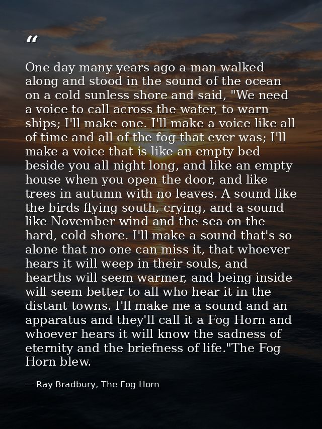 One day many years ago a man walked along and stood in the sound of the ocean on a cold sunless shore and said, "We need — Ray Bradbury, The Fog Horn