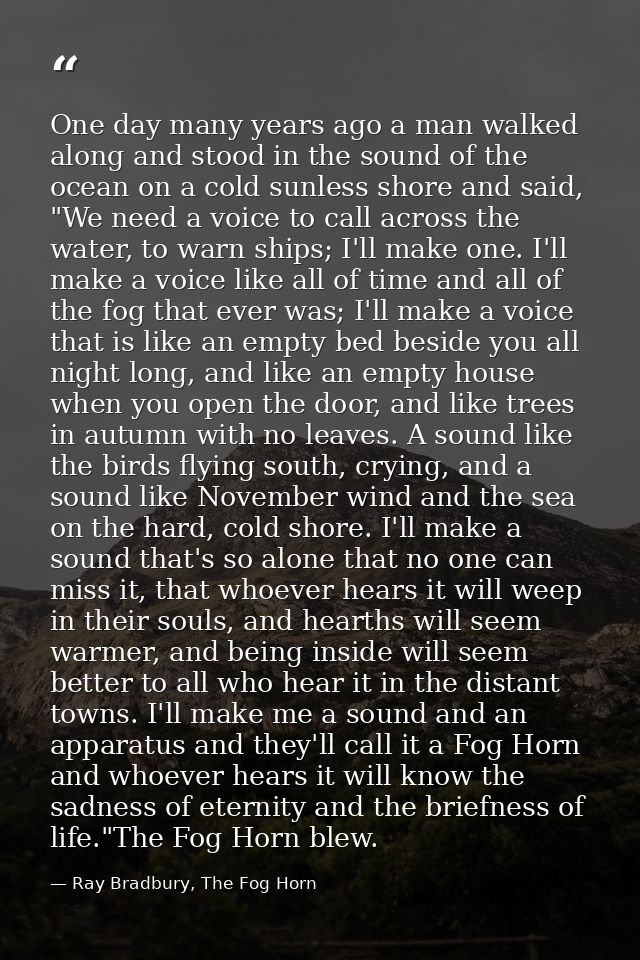 One day many years ago a man walked along and stood in the sound of the ocean on a cold sunless shore and said, "We need — Ray Bradbury, The Fog Horn