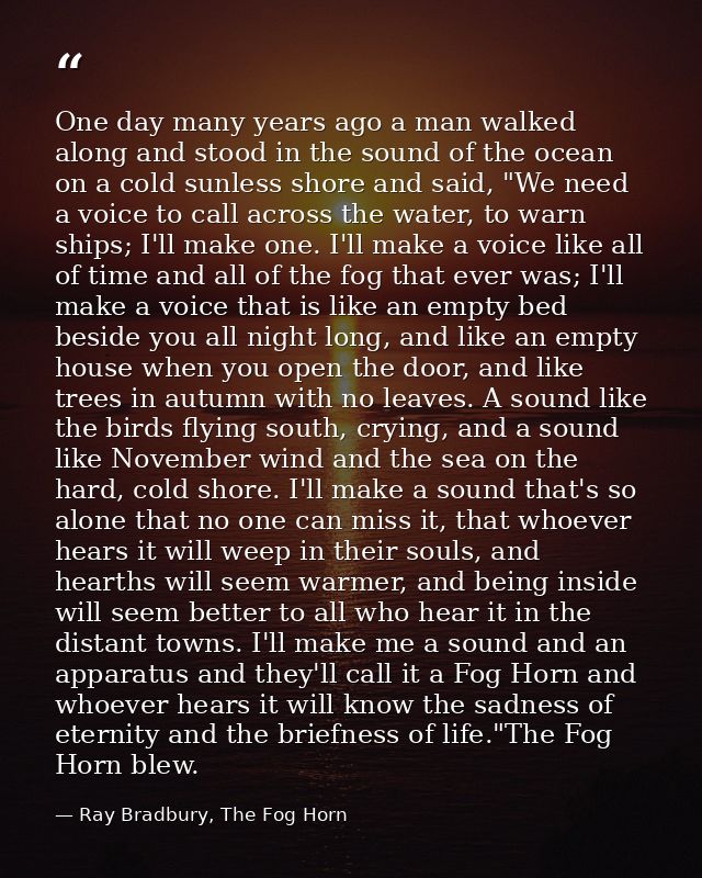 One day many years ago a man walked along and stood in the sound of the ocean on a cold sunless shore and said, "We need — Ray Bradbury, The Fog Horn